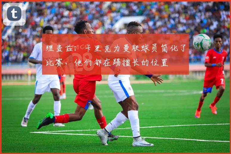 理查兹：卡里克为曼联球员简化了比赛，他们都在踢擅长的位置