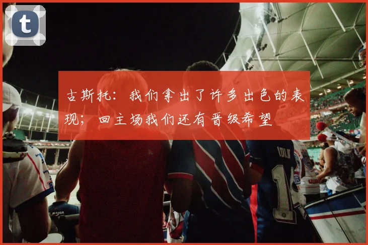 古斯托：我们拿出了许多出色的表现；回主场我们还有晋级希望